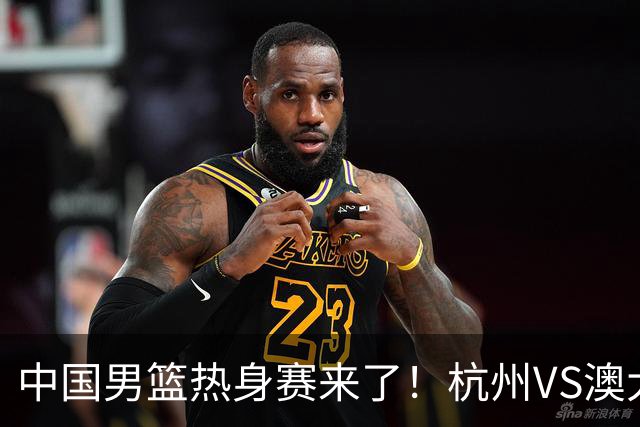 中国男篮热身赛来了！杭州VS澳大利亚 三大平台免费直播 杨瀚森缺席